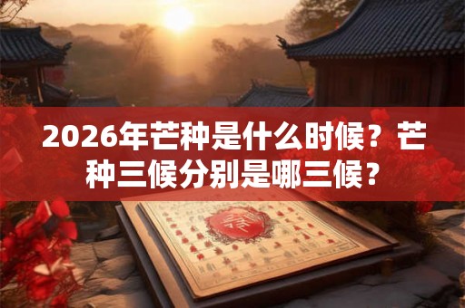 2026年芒种是什么时候？芒种三候分别是哪三候？