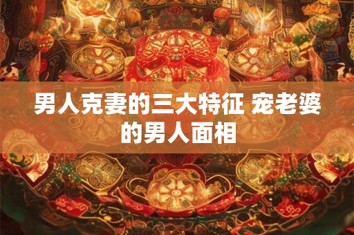 男人克妻的三大特征 宠老婆的男人面相