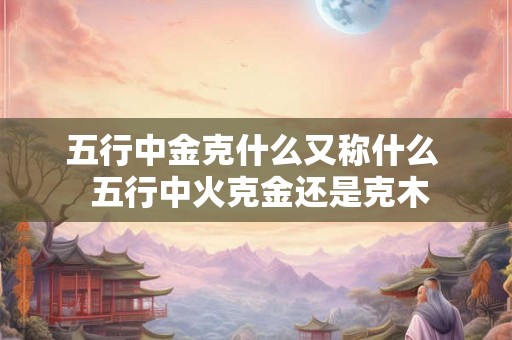 五行中金克什么又称什么  五行中火克金还是克木