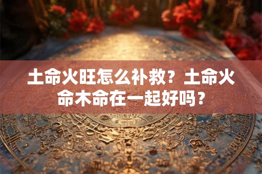 土命火旺怎么补救？土命火命木命在一起好吗？