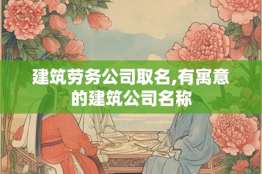 建筑劳务公司取名,有寓意的建筑公司名称
