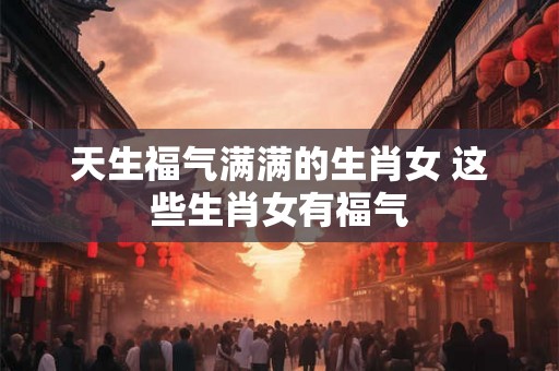 天生福气满满的生肖女 这些生肖女有福气