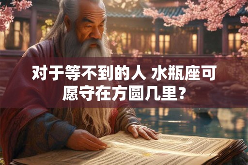 对于等不到的人 水瓶座可愿守在方圆几里? 对于等不到的人 水瓶座可愿守在方圆几里?