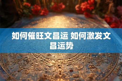 如何催旺文昌运 如何激发文昌运势 如何催旺文昌运 如何激发文昌运势