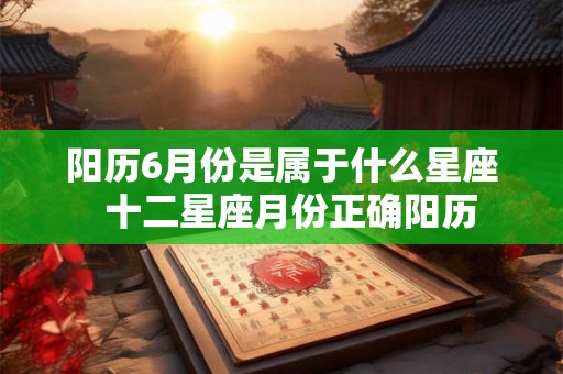 阳历6月份是属于什么星座 十二星座月份正确阳历 阳历6月份是属于什么星座 十二星座月份正确阳历