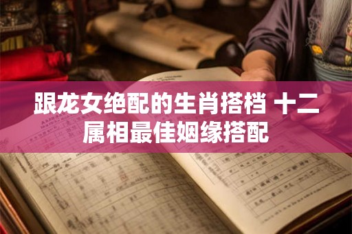 跟龙女绝配的生肖搭档 十二属相最佳姻缘搭配
