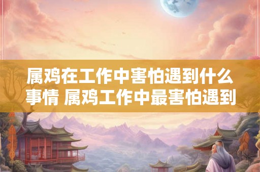 属鸡在工作中害怕遇到什么事情 属鸡工作中最害怕遇到什么