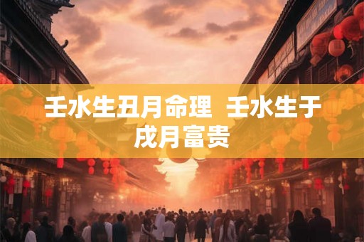 壬水生丑月命理  壬水生于戌月富贵