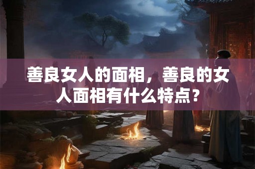 善良女人的面相，善良的女人面相有什么特点？
