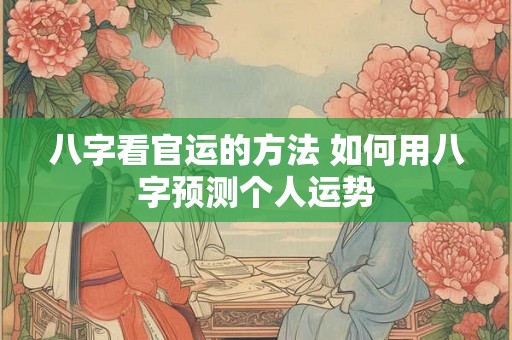 八字看官运的方法 如何用八字预测个人运势