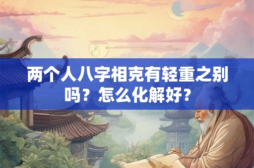 两个人八字相克有轻重之别吗?怎么化解好? 两个人八字相克有轻重之别吗?怎么化解好?