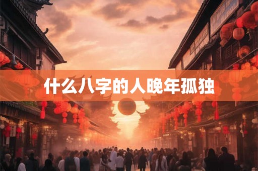 什么八字的人晚年孤独 什么八字的人晚年孤独