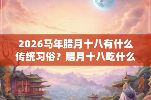 2026马年腊月十八有什么传统习俗?腊月十八吃什么 2026马年腊月十八有什么传统习俗?腊月十八吃什么