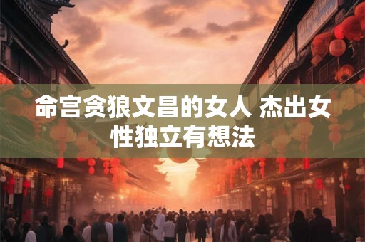 命宫贪狼文昌的女人 杰出女性独立有想法