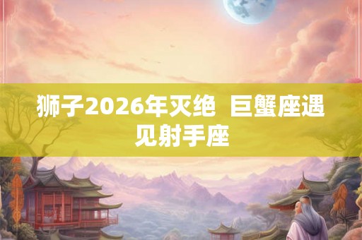 狮子2026年灭绝  巨蟹座遇见射手座