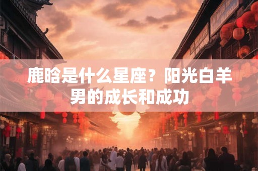 鹿晗是什么星座？阳光白羊男的成长和成功