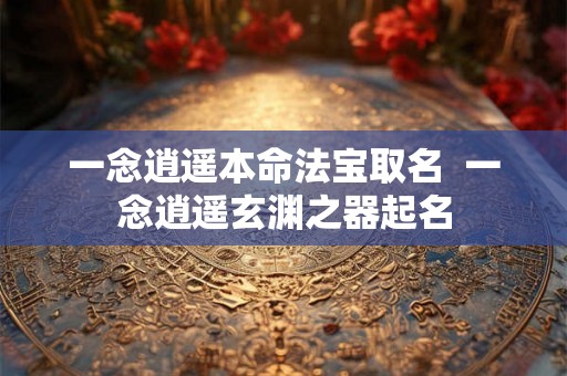 一念逍遥本命法宝取名  一念逍遥玄渊之器起名