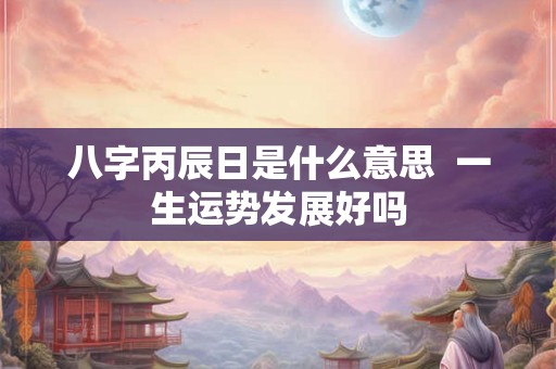 八字丙辰日是什么意思 一生运势发展好吗 八字丙辰日是什么意思 一生运势发展好吗