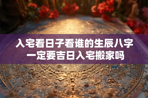入宅看日子看谁的生辰八字 一定要吉日入宅搬家吗 入宅看日子看谁的生辰八字 一定要吉日入宅搬家吗