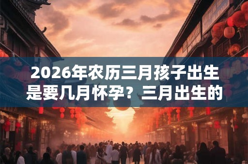 2026年农历三月孩子出生是要几月怀孕？三月出生的孩子好吗？
