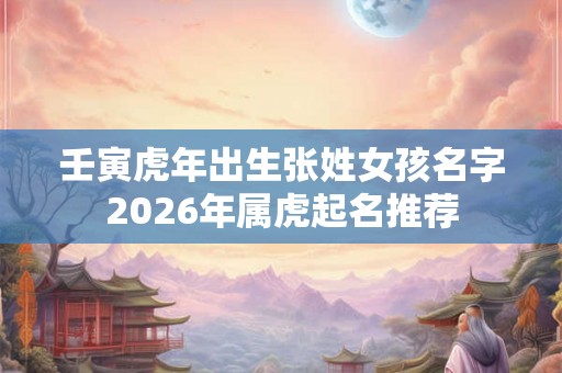 壬寅虎年出生张姓女孩名字2026年属虎起名推荐 壬寅虎年出生张姓女孩名字2026年属虎起名推荐
