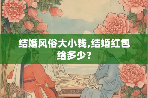 结婚风俗大小钱,结婚红包给多少? 结婚风俗大小钱,结婚红包给多少?