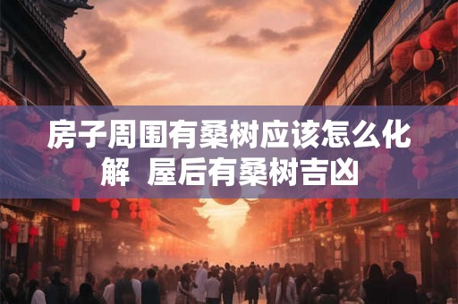 房子周围有桑树应该怎么化解 屋后有桑树吉凶 房子周围有桑树应该怎么化解 屋后有桑树吉凶