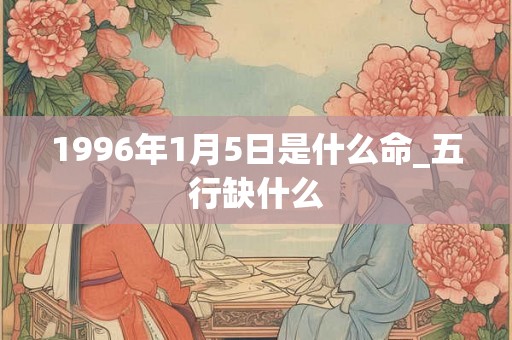 1996年1月5日是什么命_五行缺什么 1996年1月5日是什么命_五行缺什么