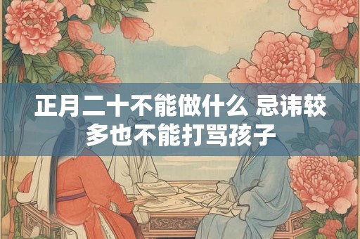 正月二十不能做什么 忌讳较多也不能打骂孩子