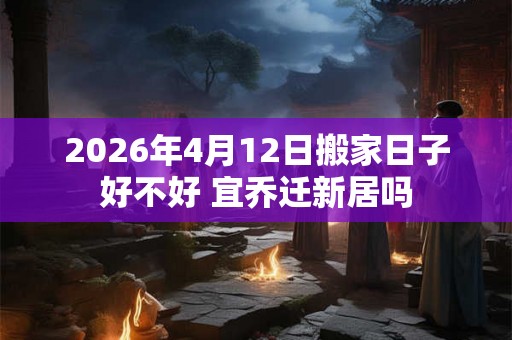 2026年4月12日搬家日子好不好 宜乔迁新居吗