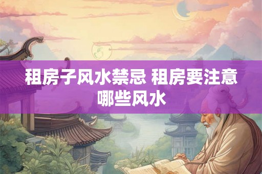 租房子风水禁忌 租房要注意哪些风水
