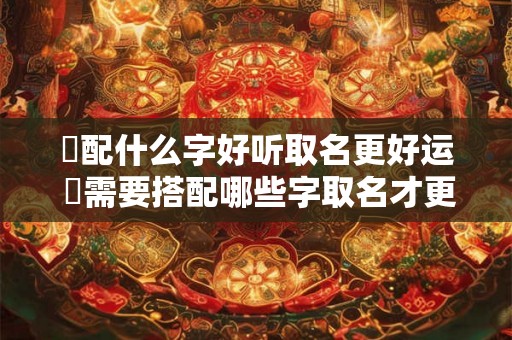 燊配什么字好听取名更好运 燊需要搭配哪些字取名才更吉利