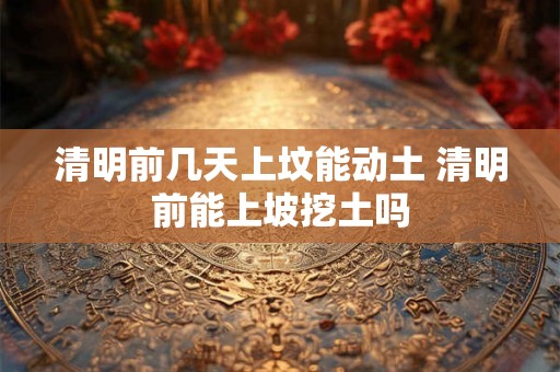 清明前几天上坟能动土 清明前能上坡挖土吗