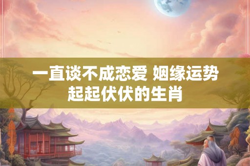 一直谈不成恋爱 姻缘运势起起伏伏的生肖