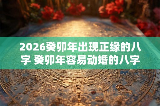 2026癸卯年出现正缘的八字 癸卯年容易动婚的八字