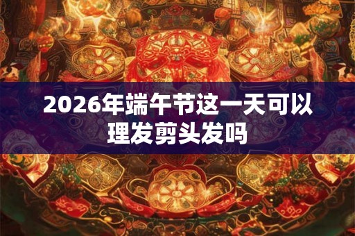 2026年端午节这一天可以理发剪头发吗