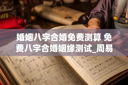 婚姻八字合婚免费测算 免费八字合婚姻缘测试_周易文化