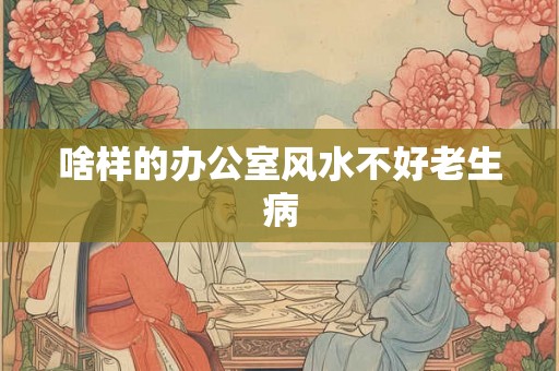 啥样的办公室风水不好老生病