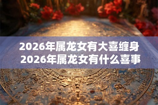 2026年属龙女有大喜缠身 2026年属龙女有什么喜事
