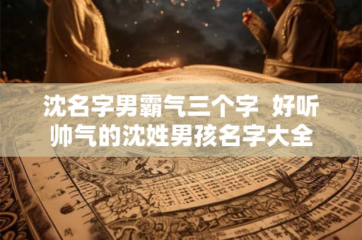 沈名字男霸气三个字  好听帅气的沈姓男孩名字大全