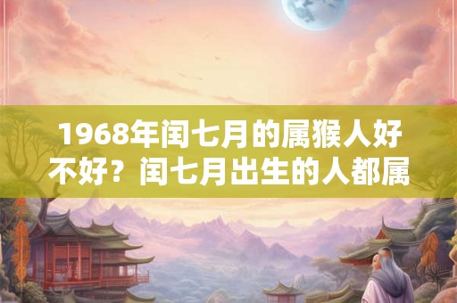 1968年闰七月的属猴人好不好?闰七月出生的人都属什么? 1968年闰七月的属猴人好不好?闰七月出生的人都属什么?