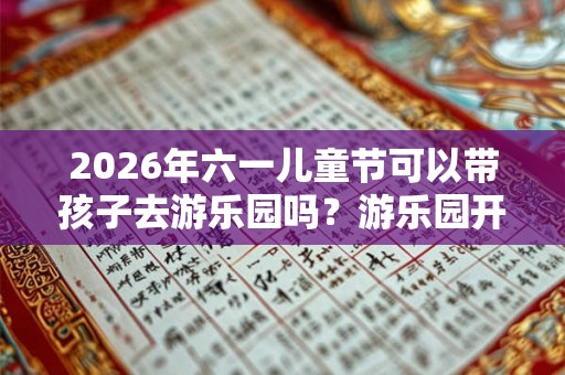 2026年六一儿童节可以带孩子去游乐园吗？游乐园开放了吗？