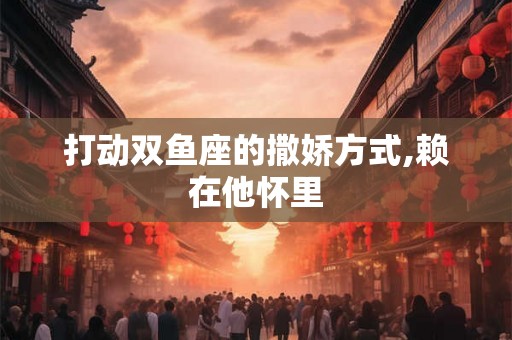 打动双鱼座的撒娇方式,赖在他怀里