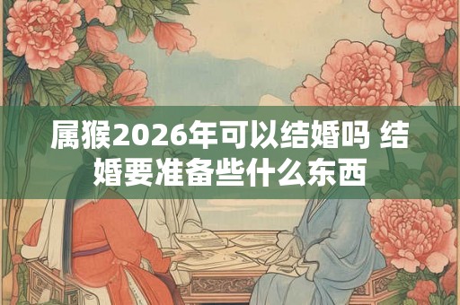 属猴2026年可以结婚吗 结婚要准备些什么东西