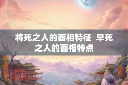 将死之人的面相特征 早死之人的面相特点 将死之人的面相特征 早死之人的面相特点
