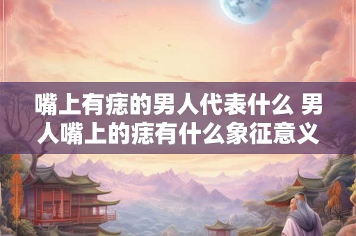 嘴上有痣的男人代表什么 男人嘴上的痣有什么象征意义