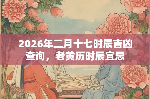 2026年二月十七时辰吉凶查询，老黄历时辰宜忌