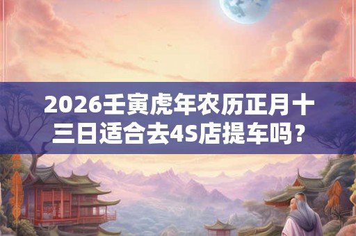 2026壬寅虎年农历正月十三日适合去4S店提车吗？
