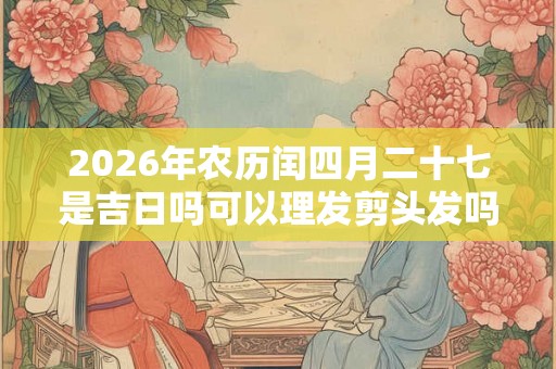 2026年农历闰四月二十七是吉日吗可以理发剪头发吗？