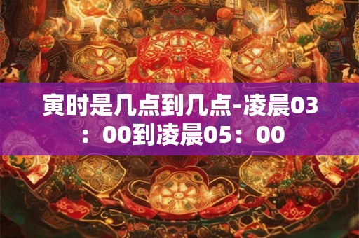 寅时是几点到几点-凌晨03：00到凌晨05：00